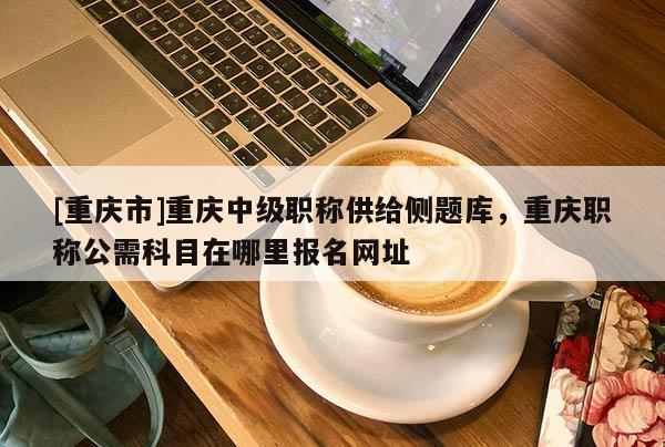 [重慶市]重慶中級(jí)職稱供給側(cè)題庫(kù)，重慶職稱公需科目在哪里報(bào)名網(wǎng)址