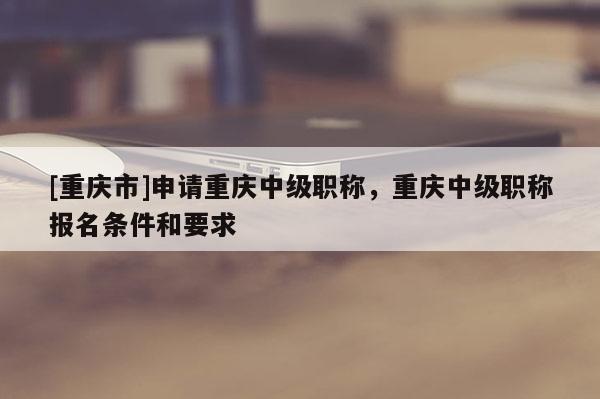 [重慶市]申請重慶中級職稱，重慶中級職稱報名條件和要求