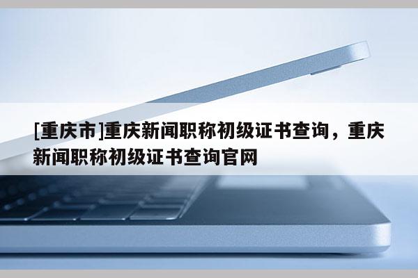 [重慶市]重慶新聞職稱(chēng)初級(jí)證書(shū)查詢(xún)，重慶新聞職稱(chēng)初級(jí)證書(shū)查詢(xún)官網(wǎng)