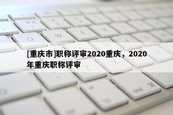 [重慶市]職稱評審2020重慶，2020年重慶職稱評審