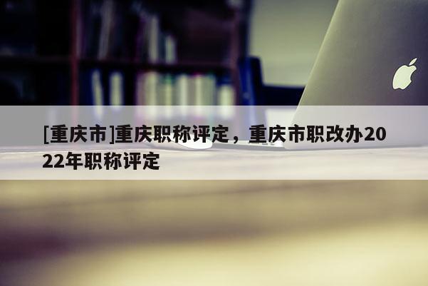 [重慶市]重慶職稱評定，重慶市職改辦2022年職稱評定