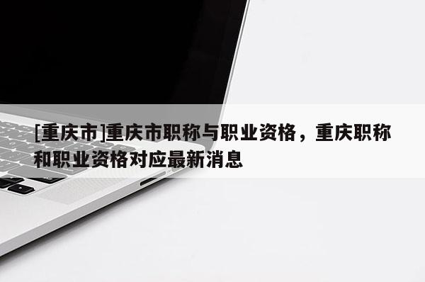 [重慶市]重慶市職稱(chēng)與職業(yè)資格，重慶職稱(chēng)和職業(yè)資格對(duì)應(yīng)最新消息