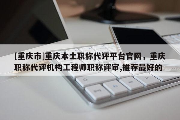 [重慶市]重慶本土職稱代評(píng)平臺(tái)官網(wǎng)，重慶職稱代評(píng)機(jī)構(gòu)工程師職稱評(píng)審,推薦最好的