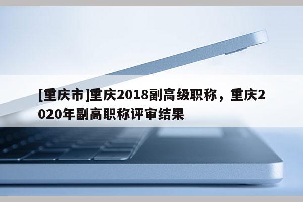 [重慶市]重慶2018副高級(jí)職稱，重慶2020年副高職稱評(píng)審結(jié)果