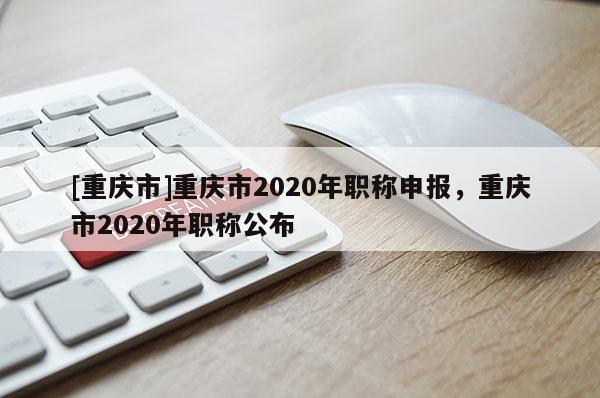 [重慶市]重慶市2020年職稱申報(bào)，重慶市2020年職稱公布