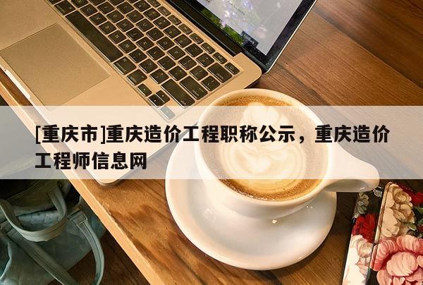 [重慶市]重慶造價工程職稱公示，重慶造價工程師信息網(wǎng)