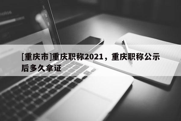 [重慶市]重慶職稱2021，重慶職稱公示后多久拿證