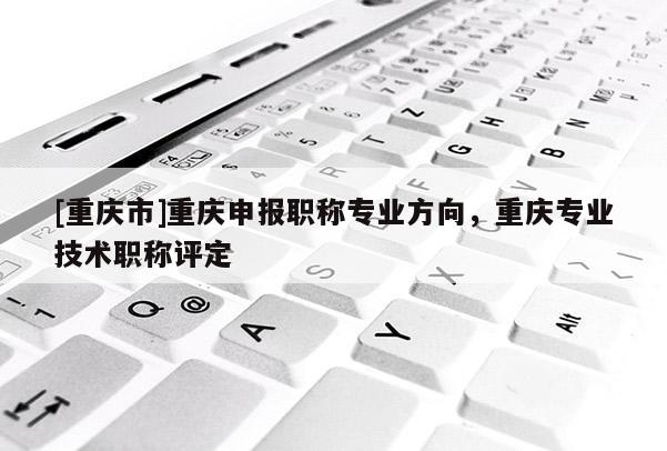 [重慶市]重慶申報(bào)職稱專業(yè)方向，重慶專業(yè)技術(shù)職稱評(píng)定