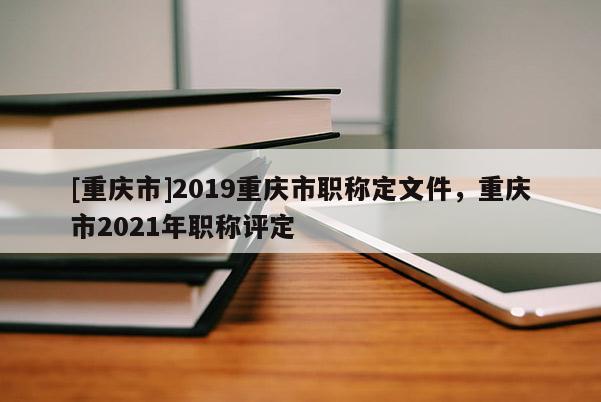 [重慶市]2019重慶市職稱(chēng)定文件，重慶市2021年職稱(chēng)評(píng)定