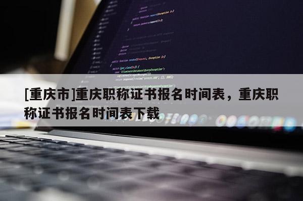 [重慶市]重慶職稱證書報名時間表，重慶職稱證書報名時間表下載