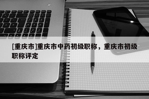 [重慶市]重慶市中藥初級職稱，重慶市初級職稱評定