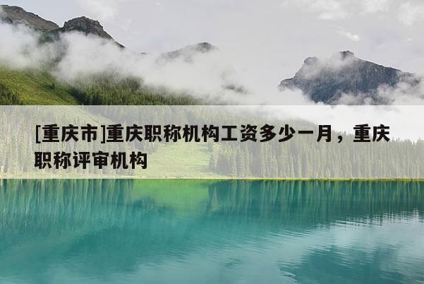 [重慶市]重慶職稱機構(gòu)工資多少一月，重慶職稱評審機構(gòu)