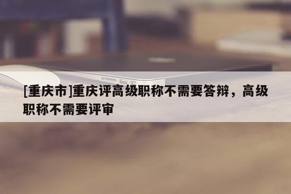 [重慶市]重慶評(píng)高級(jí)職稱不需要答辯，高級(jí)職稱不需要評(píng)審