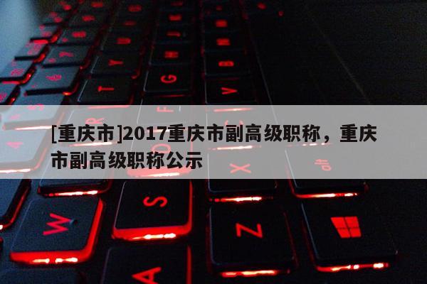 [重慶市]2017重慶市副高級職稱，重慶市副高級職稱公示