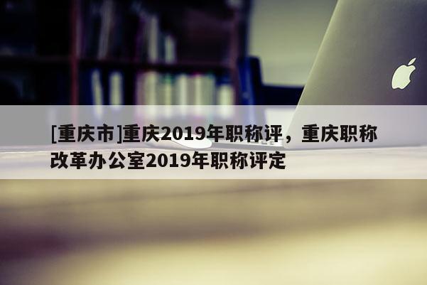 [重慶市]重慶2019年職稱評，重慶職稱改革辦公室2019年職稱評定