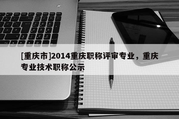 [重慶市]2014重慶職稱評審專業(yè)，重慶專業(yè)技術職稱公示