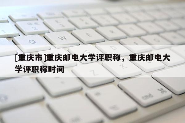 [重慶市]重慶郵電大學(xué)評職稱，重慶郵電大學(xué)評職稱時間