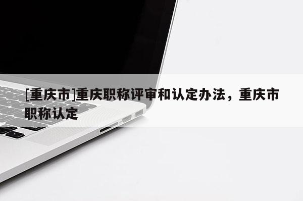 [重慶市]重慶職稱評(píng)審和認(rèn)定辦法，重慶市職稱認(rèn)定