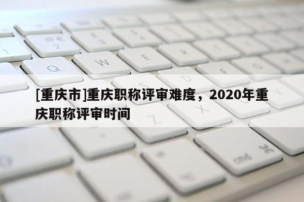 [重慶市]重慶職稱評審難度，2020年重慶職稱評審時間