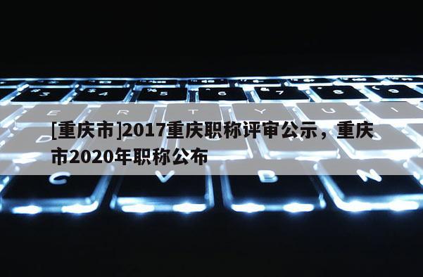 [重慶市]2017重慶職稱評審公示，重慶市2020年職稱公布