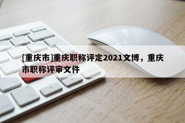 [重慶市]重慶職稱評定2021文博，重慶市職稱評審文件