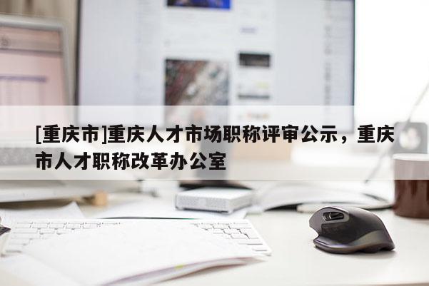 [重慶市]重慶人才市場職稱評審公示，重慶市人才職稱改革辦公室