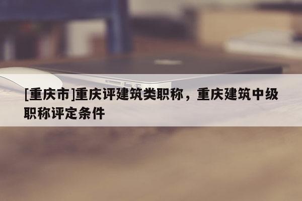 [重慶市]重慶評(píng)建筑類職稱，重慶建筑中級(jí)職稱評(píng)定條件