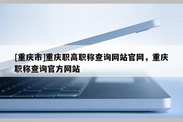 [重慶市]重慶職高職稱查詢網(wǎng)站官網(wǎng)，重慶職稱查詢官方網(wǎng)站