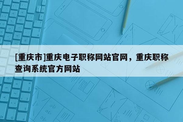 [重慶市]重慶電子職稱網(wǎng)站官網(wǎng)，重慶職稱查詢系統(tǒng)官方網(wǎng)站