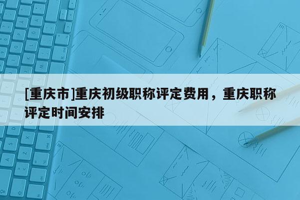 [重慶市]重慶初級職稱評定費用，重慶職稱評定時間安排