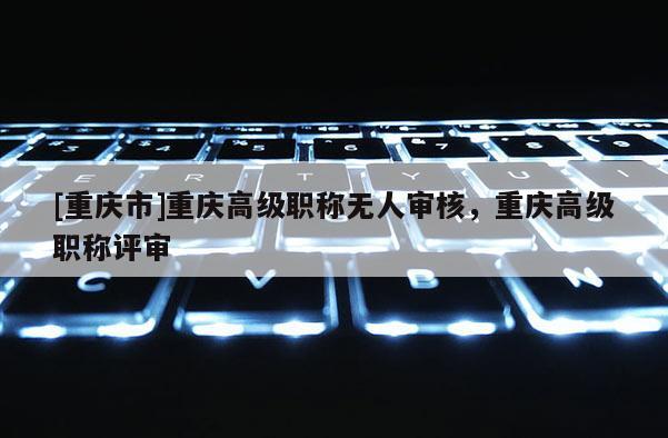 [重慶市]重慶高級職稱無人審核，重慶高級職稱評審
