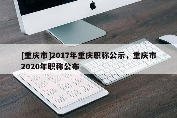 [重慶市]2017年重慶職稱公示，重慶市2020年職稱公布