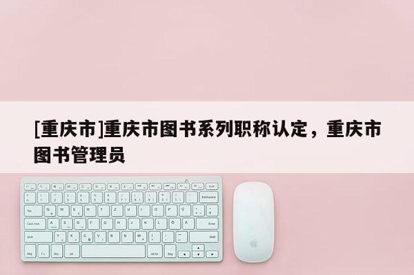 [重慶市]重慶市圖書系列職稱認定，重慶市圖書管理員