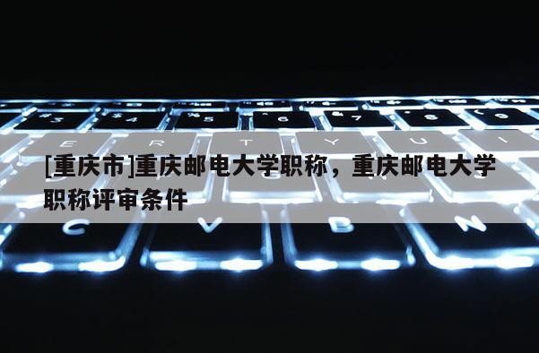 [重慶市]重慶郵電大學職稱，重慶郵電大學職稱評審條件