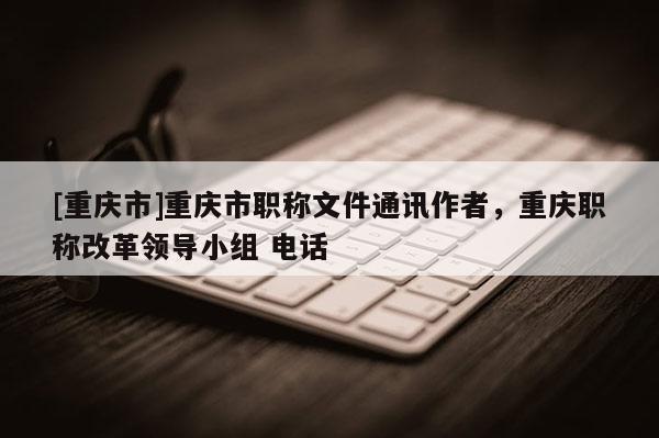 [重慶市]重慶市職稱文件通訊作者，重慶職稱改革領(lǐng)導(dǎo)小組 電話