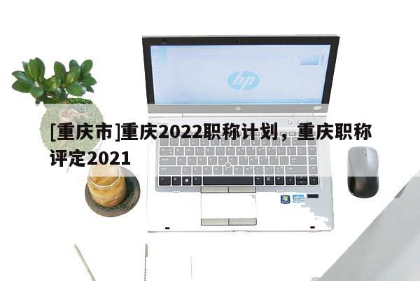 [重慶市]重慶2022職稱計劃，重慶職稱評定2021