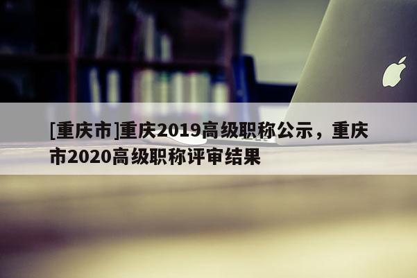 [重慶市]重慶2019高級(jí)職稱公示，重慶市2020高級(jí)職稱評(píng)審結(jié)果