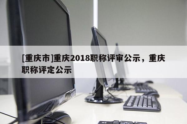 [重慶市]重慶2018職稱評(píng)審公示，重慶職稱評(píng)定公示