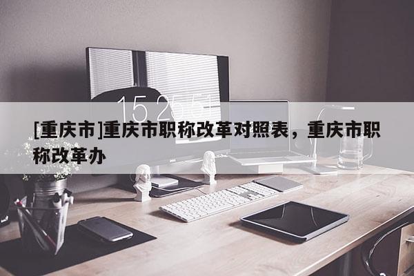 [重慶市]重慶市職稱改革對(duì)照表，重慶市職稱改革辦