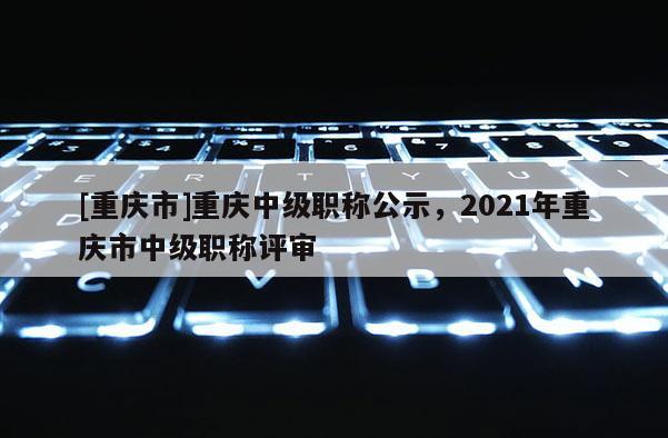 [重慶市]重慶中級職稱公示，2021年重慶市中級職稱評審