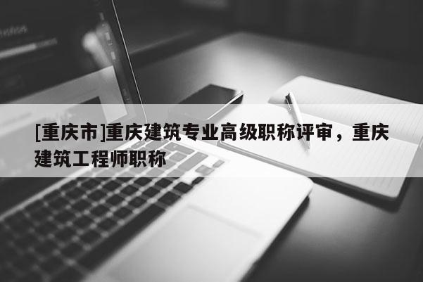 [重慶市]重慶建筑專業(yè)高級職稱評審，重慶建筑工程師職稱