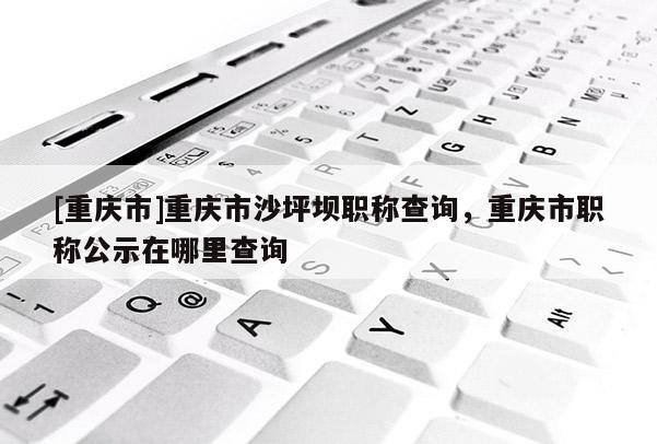 [重慶市]重慶市沙坪壩職稱查詢，重慶市職稱公示在哪里查詢