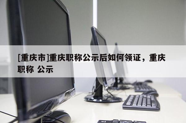 [重慶市]重慶職稱公示后如何領(lǐng)證，重慶 職稱 公示