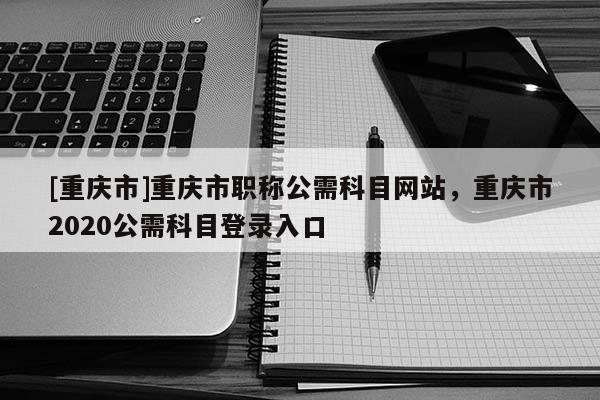 [重慶市]重慶市職稱公需科目網(wǎng)站，重慶市2020公需科目登錄入口