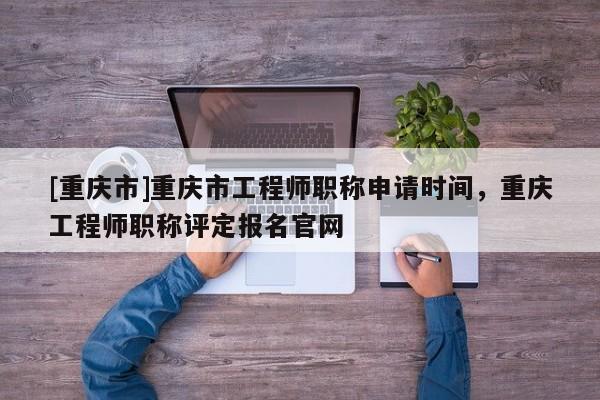 [重慶市]重慶市工程師職稱申請(qǐng)時(shí)間，重慶工程師職稱評(píng)定報(bào)名官網(wǎng)