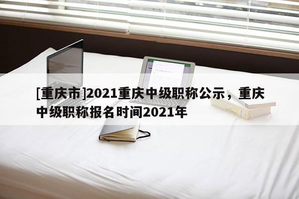 [重慶市]2021重慶中級職稱公示，重慶中級職稱報名時間2021年