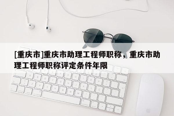 [重慶市]重慶市助理工程師職稱，重慶市助理工程師職稱評定條件年限