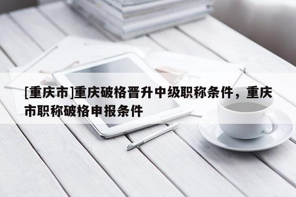 [重慶市]重慶破格晉升中級職稱條件，重慶市職稱破格申報(bào)條件