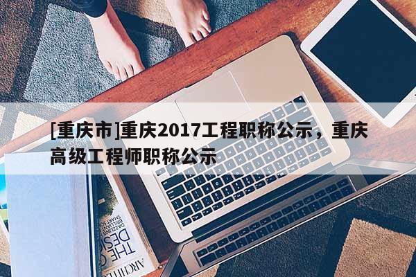 [重慶市]重慶2017工程職稱公示，重慶高級工程師職稱公示