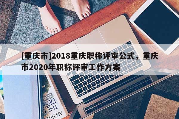 [重慶市]2018重慶職稱評(píng)審公式，重慶市2020年職稱評(píng)審工作方案